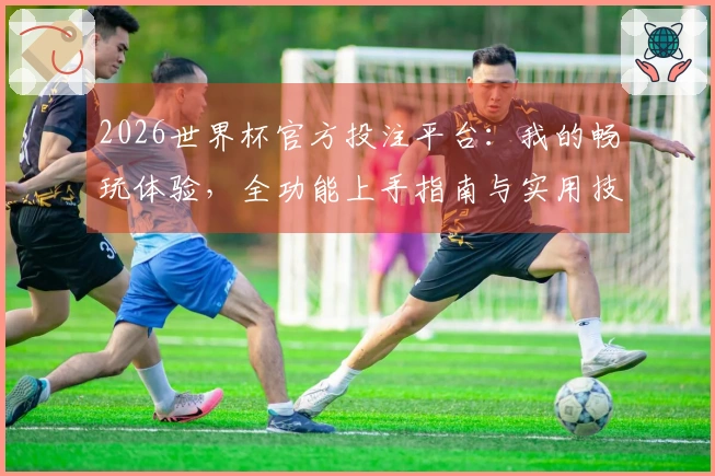 2026世界杯官方投注平台：我的畅玩体验，全功能上手指南与实用技巧分享